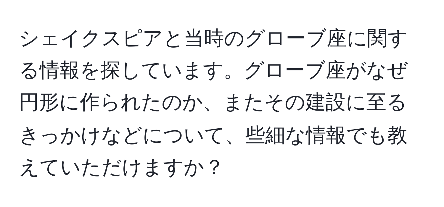 シェイクスピアと当時のグローブ座に関する情報を探しています。グローブ座がなぜ円形に作られたのか、またその建設に至るきっかけなどについて、些細な情報でも教えていただけますか？