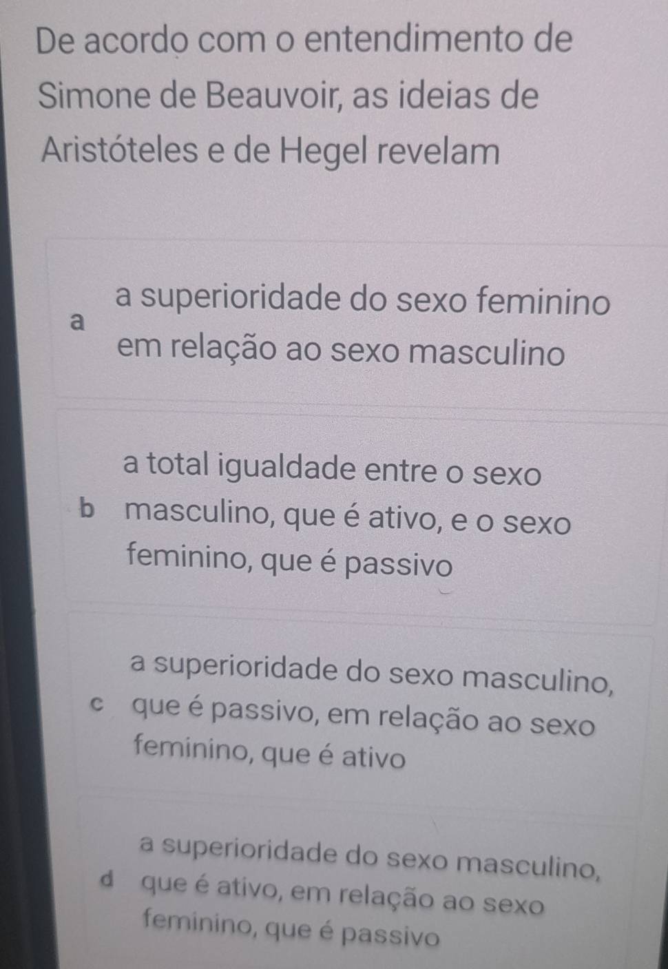 De acordo com o entendimento de
Simone de Beauvoir, as ideias de
Aristóteles e de Hegel revelam
a superioridade do sexo feminino
a
em relação ao sexo masculino
a total igualdade entre o sexo
b masculino, que é ativo, e o sexo
feminino, que é passivo
a superioridade do sexo masculino,
c que é passivo, em relação ao sexo
feminino, que é ativo
a superioridade do sexo masculino,
d que é ativo, em relação ao sexo
feminino, que é passivo