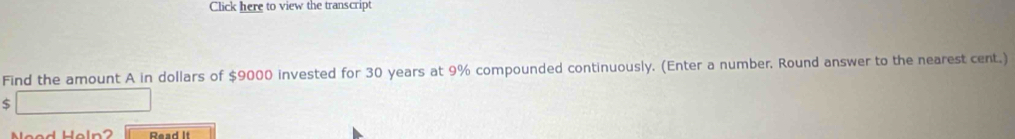 Click here to view the transcript 
Find the amount A in dollars of $9000 invested for 30 years at 9% compounded continuously. (Enter a number. Round answer to the nearest cent.)
$
Need Heln? Read it