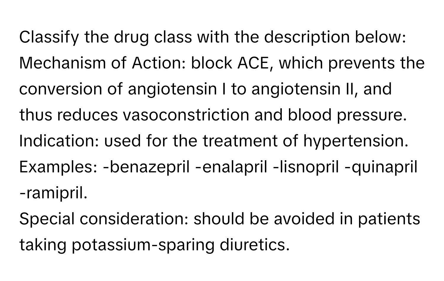 Classify the drug class with the description below:

Mechanism of Action: block ACE, which prevents the conversion of angiotensin I to angiotensin II, and thus reduces vasoconstriction and blood pressure.
Indication: used for the treatment of hypertension.
Examples: -benazepril -enalapril -lisnopril -quinapril -ramipril.
Special consideration: should be avoided in patients taking potassium-sparing diuretics.