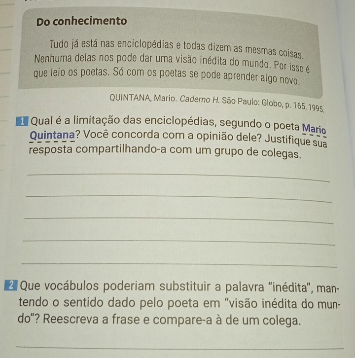 Do conhecimento 
Tudo já está nas enciclopédias e todas dizem as mesmas coisas. 
Nenhuma delas nos pode dar uma visão inédita do mundo. Por isso é 
que leio os poetas. Só com os poetas se pode aprender algo novo. 
QUINTANA, Mario. Caderno H. São Paulo: Globo, p. 165, 1995. 
Qual é a limitação das enciclopédias, segundo o poeta Mario 
Quintana? Você concorda com a opinião dele? Justifique sua 
resposta compartilhando-a com um grupo de colegas. 
_ 
_ 
_ 
_ 
_ 
* Que vocábulos poderiam substituir a palavra “inédita”, man- 
tendo o sentido dado pelo poeta em “visão inédita do mun- 
do"? Reescreva a frase e compare-a à de um colega. 
_