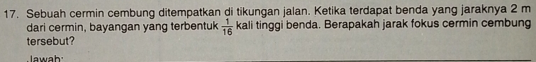 Sebuah cermin cembung ditempatkan di tikungan jalan. Ketika terdapat benda yang jaraknya 2 m
dari cermin, bayangan yang terbentuk  1/16  kali tinggi benda. Berapakah jarak fokus cermin cembung 
tersebut? 
Jawab