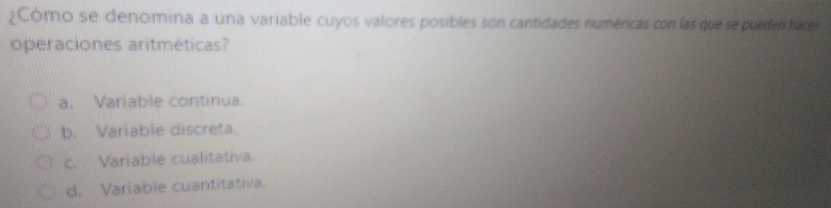 ¿Cómo se denomina a una variable cuyos valores posibles son cantidades numéricas con las que se pueden hacer
operaciones aritméticas?
a. Variable continua.
b. Variable discreta.
c. Variable cualitativa.
d. Variable cuantitativa.