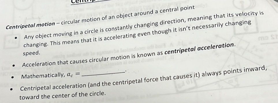 cêm 
Centripetal motion - circular motion of an object around a central point 
Any object moving in a circle is constantly changing direction, meaning that its velocity is 
changing. This means that it is accelerating even though it isn’t necessarily changing 
speed. 
Acceleration that causes circular motion is known as centripetal acceleration. 
Mathematically, a_c= 、. 
Centripetal acceleration (and the centripetal force that causes it) always points inward, 
toward the center of the circle.