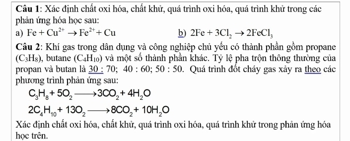 Xác định chất oxi hóa, chất khử, quá trình oxi hóa, quá trình khử trong các 
phản ứng hóa học sau: 
a) Fe+Cu^(2+)to Fe^(2+)+Cu b) 2Fe+3Cl_2to 2FeCl_3
Câu 2: Khí gas trong dân dụng và công nghiệp chủ yếu có thành phần gồm propane
(C_3H_8) , butane (C_4H_10) và một số thành phần khác. Tỷ lệ pha trộn thông thường của 
propan và butan là _ 30:70;40:60;50:50. Quá trình đốt cháy gas xảy ra theo các 
phương trình phản ứng sau:
C_3H_8+5O_2to 3CO_2+4H_2O
2C_4H_10+13O_2to 8CO_2+10H_2O
Xác định chất oxi hóa, chất khử, quá trình oxi hóa, quá trình khử trong phản ứng hóa 
học trên.