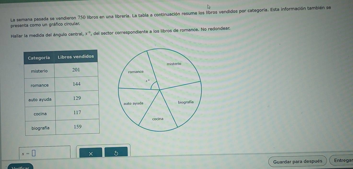 La semana pasada se vendieron 750 libros en una librería. La tabla a continuación resume los libros vendidos por categoría. Esta información también se
presenta como un gráfico circular.
Hallar la medida del ángulo central, x° , del sector correspondiente a los libros de romance. No redondear.
x=□
× 5
Guardar para después Entregar