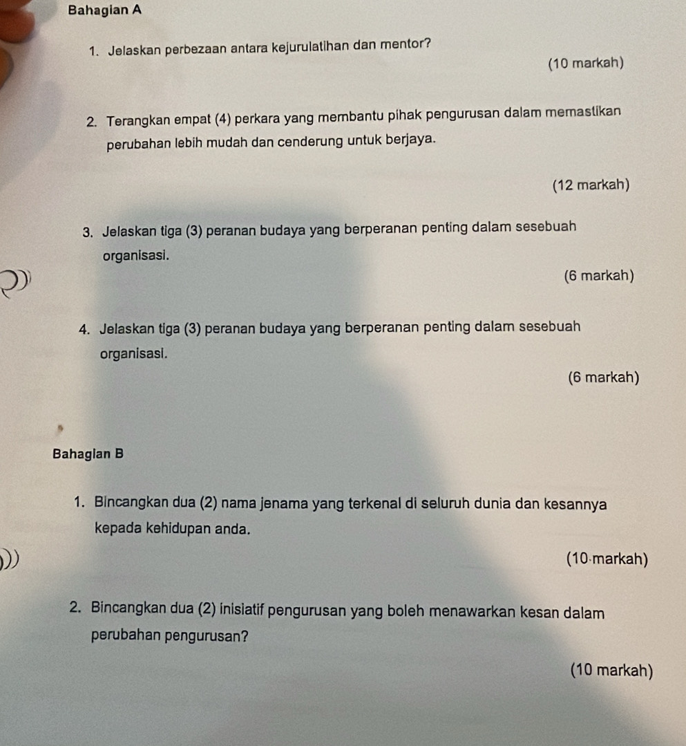 Bahagian A 
1. Jelaskan perbezaan antara kejurulatihan dan mentor? 
(10 markah) 
2. Terangkan empat (4) perkara yang membantu pihak pengurusan dalam memastikan 
perubahan lebih mudah dan cenderung untuk berjaya. 
(12 markah) 
3. Jelaskan tiga (3) peranan budaya yang berperanan penting dalam sesebuah 
organisasi. 

(6 markah) 
4. Jelaskan tiga (3) peranan budaya yang berperanan penting dalam sesebuah 
organisasi. 
(6 markah) 
Bahagian B 
1. Bincangkan dua (2) nama jenama yang terkenal di seluruh dunia dan kesannya 
kepada kehidupan anda. 
) (10 markah) 
2. Bincangkan dua (2) inisiatif pengurusan yang boleh menawarkan kesan dalam 
perubahan pengurusan? 
(10 markah)