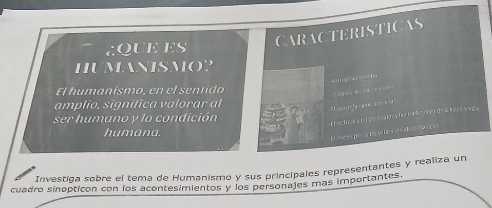 CaRACTERIsTICaS 
aQUEES 
hUmANISMo? 
=ntroproccmsmo 
El humanismo, en el seníido 
« La fgura de ios c esdor 
amplio, significa valorar al 
E l azo de ña rañón sob re la la 
ser humano y la condición 
- El rechazo a los principios y las tradiciones de la Edad Media 
humana. 
-El interes por la filo sofía v ías ídeas clásicas 
Investiga sobre el tema de Humanismo y sus principales representantes y realiza un 
cuadro sinopticon con los acontesimientos y los personajes mas importantes.