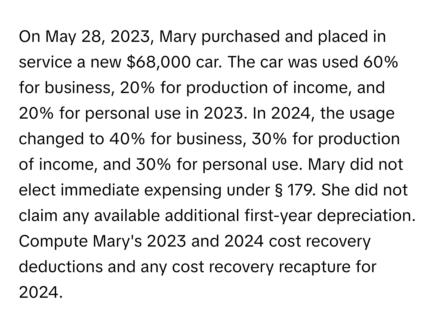 On May 28, 2023, Mary purchased and placed in service a new $68,000 car. The car was used 60% for business, 20% for production of income, and 20% for personal use in 2023. In 2024, the usage changed to 40% for business, 30% for production of income, and 30% for personal use. Mary did not elect immediate expensing under § 179. She did not claim any available additional first-year depreciation. Compute Mary's 2023 and 2024 cost recovery deductions and any cost recovery recapture for 2024.