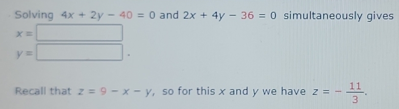 Solving 4x+2y-40=0 and 2x+4y-36=0 simultaneously gives
x=□
y=□. 
Recall that z=9-x-y , so for this x and y we have z=- 11/3 .