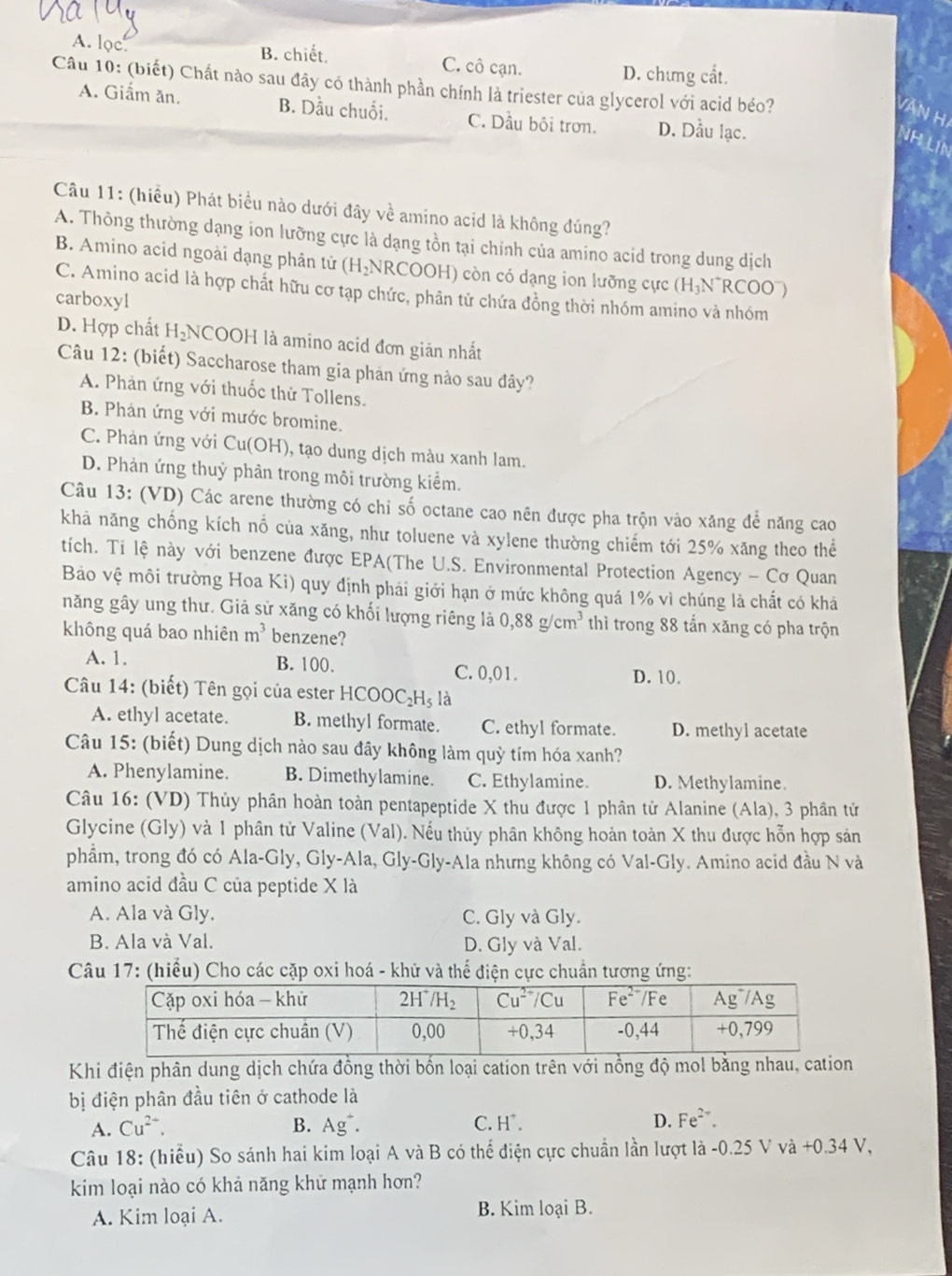 A. lọc
B. chiết. C. cô cạn. D. chưng cất.
Câu 10: (biết) Chất nào sau đây có thành phần chính là triester của glycerol với acid béo?
A. Giấm ăn. B. Dầu chuối. C. Dầu bội trơn. D. Dầu lạc.
Câu 11: (hiều) Phát biểu nào dưới đây về amino acid là không đúng?
A. Thông thường dạng ion lưỡng cực là dạng tồn tại chính của amino acid trong dung dịch
B. Amino acid ngoài dạng phân tử (H HNRCOOH) còn có dạng ion lưỡng cực (H₃N~RC°O 0
C. Amino acid là hợp chất hữu cơ tạp chức, phân tử chứa đồng thời nhóm amino và nhóm
carboxyl
D. Hợp chất H₂NCOOH là amino acid đơn giản nhất
Câu 12: (biết) Saccharose tham gia phản ứng nào sau đây?
A. Phản ứng với thuốc thử Tollens.
B. Phản ứng với mước bromine.
C. Phản ứng với Cu(OH), tạo dung dịch màu xanh lam.
D. Phản ứng thuỷ phân trong môi trường kiểm.
Câu 13: (VD) Các arene thường có chi số octane cao nên được pha trộn vào xăng để năng cao
khả năng chống kích nổ của xăng, như toluene và xylene thường chiếm tới 25% xăng theo thể
tích. Ti lệ này với benzene được EPA(The U.S. Environmental Protection Agency - Cơ Quan
Bảo vệ môi trường Hoa Ki) quy định phải giới hạn ở mức không quá 1% vì chúng là chất có khá
năng gây ung thư. Giả sử xăng có khối lượng riêng là 0,88g/cm^3 thì trong 88 tấn xăng có pha trộn
không quá bao nhiên m^3 benzene?
A. 1. B. 100. C. 0,01.
D. 10.
Câu 14: (biết) Tên gọi của ester HC COOC_2H_5 là
A. ethyl acetate. B. methyl formate. C. ethyl formate. D. methyl acetate
Câu 15: (biết) Dung dịch nào sau đây không làm quỳ tím hóa xanh?
A. Phenylamine. B. Dimethylamine. C. Ethylamine. D. Methylamine.
Câu 16: (VD) Thủy phân hoàn toàn pentapeptide X thu được 1 phân tử Alanine (Ala), 3 phân tử
Glycine (Gly) và 1 phân tử Valine (Val). Nếu thủy phân không hoàn toàn X thu được hỗn hợp sáản
phẩm, trong đó có Ala-Gly, Gly-Ala, Gly-Gly-Ala nhưng không có Val-Gly. Amino acid đầu N và
amino acid đầu C của peptide X là
A. Ala và Gly. C. Gly và Gly.
B. Ala và Val. D. Gly và Val.
Câu 17: (hiểu) Cho các cặp oxi hoá - khử và thế điện cực chuẩn tương ứng:
Khi điện phân dung dịch chứa đồng thời bốn loại cation trên với nồng độ mol bằng nhau, cation
bị điện phân đầu tiên ở cathode là
A. Cu^(2+). B. Ag^+. C. H^+. D. Fe^(2+).
Câu 18: (hiểu) So sánh hai kim loại A và B có thể điện cực chuẩn lần lượt là -0.25 V và +0.34 V,
kim loại nào có khả năng khữ mạnh hơn?
A. Kim loại A. B. Kim loại B.