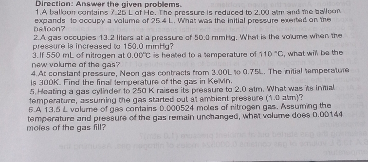 Direction: Answer the given problems. 
1.A balloon contains 7.25 L of He. The pressure is reduced to 2.00 atm and the balloon 
expands to occupy a volume of 25.4 L. What was the initial pressure exerted on the 
balloon? 
2.A gas occupies 13.2 liters at a pressure of 50.0 mmHg. What is the volume when the 
pressure is increased to 150.0 mmHg? 
3.If 550 mL of nitrogen at 0.00°C is heated to a temperature of 110°C , what will be the 
new volume of the gas? 
4.At constant pressure, Neon gas contracts from 3.00L to 0.75L. The initial temperature 
is 300K. Find the final temperature of the gas in Kelvin. 
5.Heating a gas cylinder to 250 K raises its pressure to 2.0 atm. What was its initial 
temperature, assuming the gas started out at ambient pressure (1.0 atm)? 
6.A 13.5 L volume of gas contains 0.000524 moles of nitrogen gas. Assuming the 
temperature and pressure of the gas remain unchanged, what volume does 0.00144
moles of the gas fill?