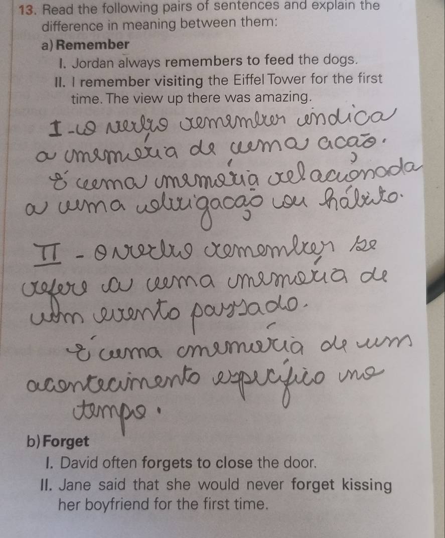 Read the following pairs of sentences and explain the 
difference in meaning between them: 
a) Remember 
I. Jordan always remembers to feed the dogs. 
II. I remember visiting the Eiffel Tower for the first 
time. The view up there was amazing. 
b) Forget 
I. David often forgets to close the door. 
II. Jane said that she would never forget kissing 
her boyfriend for the first time.