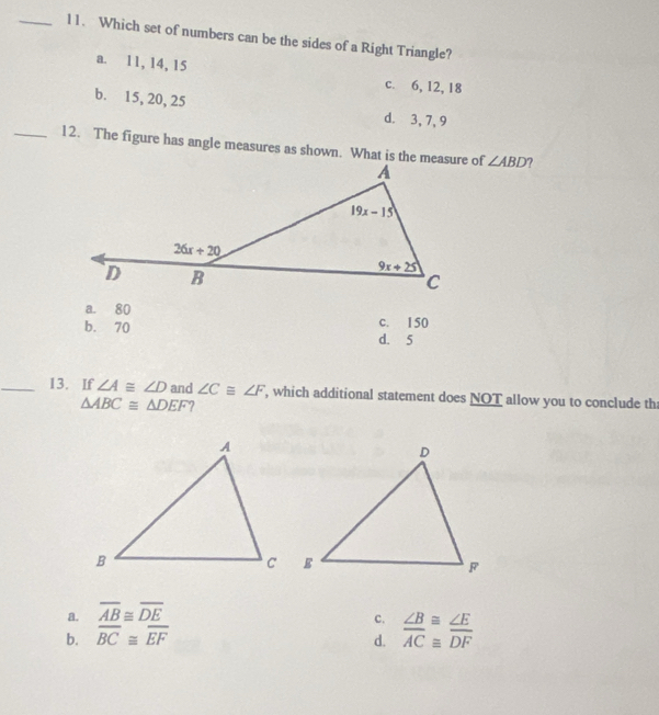 Which set of numbers can be the sides of a Right Triangle?
a. 11, 14, 15
c. 6, 12, 18
b. 15, 20, 25
d. 3, 7, 9
_12. The figure has angle measures as shown. What is the measure of ∠ ABD ?
a. 80
b. 70 d. 5 c. 150
_13. If ∠ A≌ ∠ D and ∠ C≌ ∠ F , which additional statement does NOT allow you to conclude th
△ ABC≌ △ DEF ?
a. overline AB≌ overline DE
c. ∠ B≌ ∠ E
b. overline BC≌ overline EF d. overline AC≌ overline DF