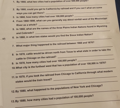 By 1860, what two cities had a population of over 500 000 people 
_ 
_ 
2. By 1860, could you get to California by railroad and if you can't what are some 
ways you can get there? 
3. In 1860, how many cities had over 100,000 people? 
_ 
4. From 1860-1890, what can you generally say about rainfall west of the Mississippi 
River as a whole? 
_ 
_ 
5. In 1860, what are the names of the three Plains Indian Nations found in Wyoming 
and Colorado? 
_ 
. wl 6. In 1860, in what two states would you find the Sioux Indian Nation? 
_ 
7. What major thing happened to the railroad between 1860 and 1870? 
_ 
8. In 1870, cattle would be driven north from Texas to what state in order to take the 
_ 
cattle to Chicago on the railroad? 
9. In 1870, how many cities had over 100,000 people? 
_ 
10. What city is the furthest west that has a population of over 100,000 in 1870? 
11. In 1870, if you took the railroad from Chicago to California through what modern 
_states would the train travel? 
_ 
_ 
12.By 1880, what happened to the populations of New York and Chicago? 
_ 
13. By 1880, how many cities had a population of 100,000 people?