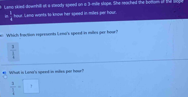 Lena skied downhill at a steady speed on a 3-mile slope. She reached the bottom of the slope 
in  1/4  hour. Lena wants to know her speed in miles per hour. 
Which fraction represents Lena's speed in miles per hour?
frac 3 1/4 
What is Lena's speed in miles per hour?
frac 3 1/4 =□