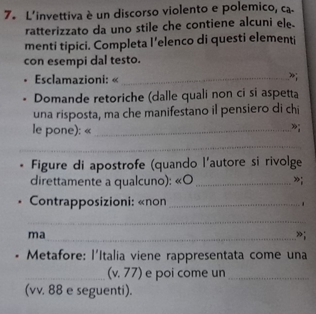 L'invettiva è un discorso violento e polemico, ca. 
ratterizzato da uno stile che contiene alcuni ele. 
menti tipici. Completa l’elenco di questi elementi 
con esempi dal testo. 
* Esclamazioni: «_ 
»; 
Domande retoriche (dalle quali non ci si aspetta 
una risposta, ma che manifestano il pensiero di chi 
le pone): «_ 
»i 
_ 
Figure di apostrofe (quando l'autore si rivolge 
direttamente a qualcuno): «O _»i 
* Contrapposizioni: «non _1 
_ 
ma 
_»; 
* Metafore: l'Italia viene rappresentata come una 
_ 
(v, 77) e poi come un_ 
(vv. 88 e seguenti).