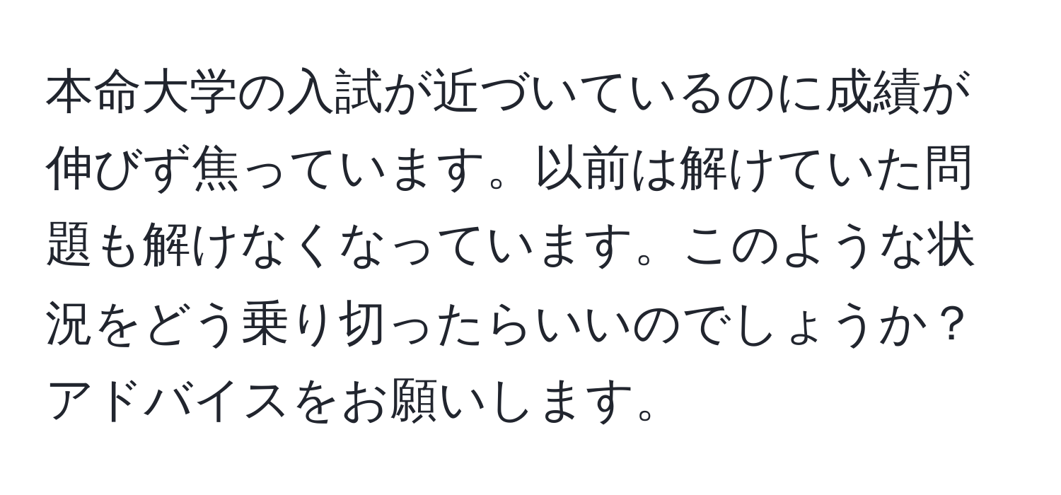 本命大学の入試が近づいているのに成績が伸びず焦っています。以前は解けていた問題も解けなくなっています。このような状況をどう乗り切ったらいいのでしょうか？アドバイスをお願いします。