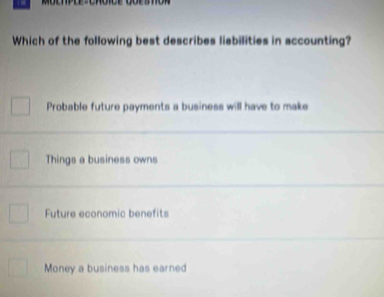 Which of the following best describes liabilities in accounting?
Probable future payments a business will have to make
Things a business owns
Future economic benefits
Money a business has earned