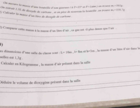 On mexure la masse d'une bouteille d'eau gazeuse ( à T=25° el P=1atm) on frouve m=361g
On extrait 1,54 de dioxyde de carbone , et on pèse de nouveau la bouteille ,on trouve m=358.7g
_ 
() Calculer la masse d'un litre de dioxyde de carbone . 
_ 
_ 
2) Comparer cette masse à la masse d'un litre d'air , ce gaz est -il plus dense que l'air . 
_ 
3) 
es dimensions d'une salle de classe sont : L=10m, l=8m et h=3m , la masse d° un litre d'air dans le 
uelles est 1,3g. 
_ 
Calculer en Kilogramme , la masse d'air présent dans la salle 
_ 
_ 
_Déduire le volume de dioxygène présent dans la salle