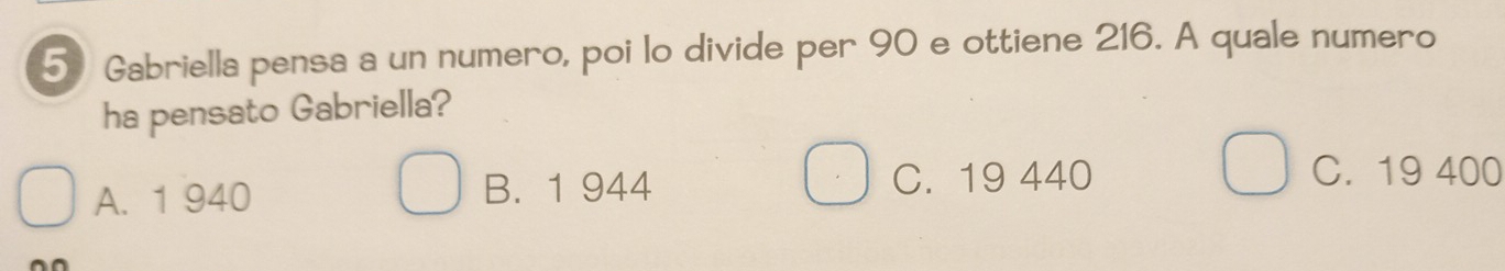 Gabriella pensa a un numero, poi lo divide per 90 e ottiene 216. A quale numero
ha pensato Gabriella?
A. 1 940 B. 1 944 C. 19 440
C. 19 400