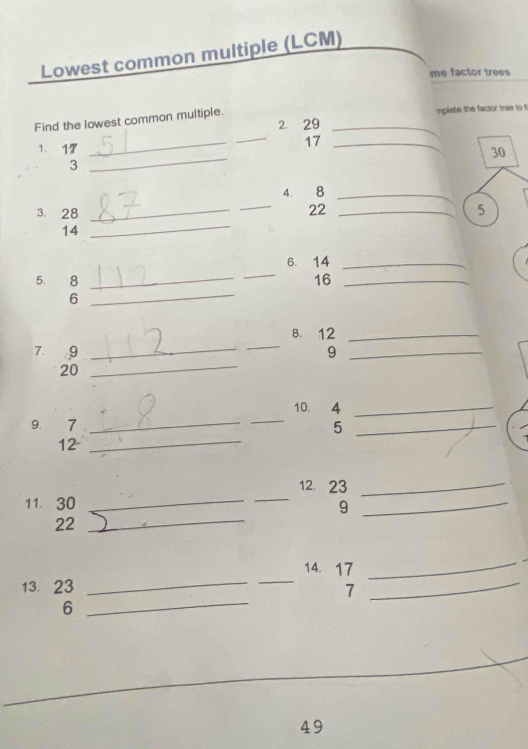 Lowest common multiple (LCM) 
me factor trees 
Find the lowest common multiple. _mplete the factor tree to f 
2. 29
1、 17
_ 
_
17 _
30
3 
_ 
_ 
4. 8 _ 
3. 28 _ 22 _5
14
_ 
_ 
6. 14 _ 
5. 8 _ 16 _ 
6 
_ 
_ 
_ 
8. 12 _ 
7. 9 9_
20
_ 
_ 
_ 
10. 4 _ 
9. 7 5_ 
12_ 
_ 
_ 
12 23 _ 
_ 
11. 30 9_
22
_ 
_ 
14. 17
_ 
13. 23 7 
_ 
6 
_ 
_
49