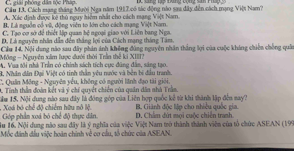 C. giải phóng dân tộc Pháp. D. sang lập Đang cộng sản Pháp:3
Câu 13. Cách mạng tháng Mười Nga năm 1917 có tác động nào sau đây đến cách mạng Việt Nam?
A. Xác định được kẻ thù nguy hiểm nhất cho cách mạng Việt Nam.
B. Là nguồn cổ vũ, động viên to lớn cho cách mạng Việt Nam.
C. Tạo cơ sở để thiết lập quan hệ ngoại giao với Liên bang Nga.
D. Là nguyên nhân dẫn đến thắng lợi của Cách mạng tháng Tám.
Câu 14. Nội dung nào sau đây phản ánh không đúng nguyên nhân thắng lợi của cuộc kháng chiến chống quân
Mông - Nguyên xâm lược dưới thời Trần thế ki XIII?
A. Vua tôi nhà Trần có chính sách tích cực đúng đắn, sáng tạo.
B. Nhân dân Đại Việt có tinh thần yêu nước và bền bi đấu tranh.
C. Quân Mông - Nguyên yếu, không có người lãnh đạo tài giỏi.
9. Tinh thần đoàn kết và ý chí quyết chiến của quân dân nhà Trần.
Tâu 15. Nội dung nào sau đây là đóng góp của Liên hợp quốc kể từ khi thành lập đến nay?
. Xoá bỏ chế độ chiếm hữu nô lệ. B. Giành độc lập cho nhiều quốc gia.
- Góp phần xoá bỏ chế độ thực dân. D. Chẩm dứt mọi cuộc chiến tranh.
ầu 16. Nội dung nào sau đây là ý nghĩa của việc Việt Nam trở thành thành viên của tổ chức ASEAN (199
Mốc đánh dấu việc hoàn chinh về cơ cấu, tổ chức của ASEAN.