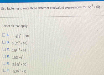 Use factoring to write three different equivalent expressions for 12j^5+60j. 
Select all that apply.
A. -2j(6j^4-30)
B. 6j(2j^4+10)
C. 12j(j^4+5)
D. 12j(5-j^4)
E. 2j(6j^4+30)
F. 6j(10j^4+2)