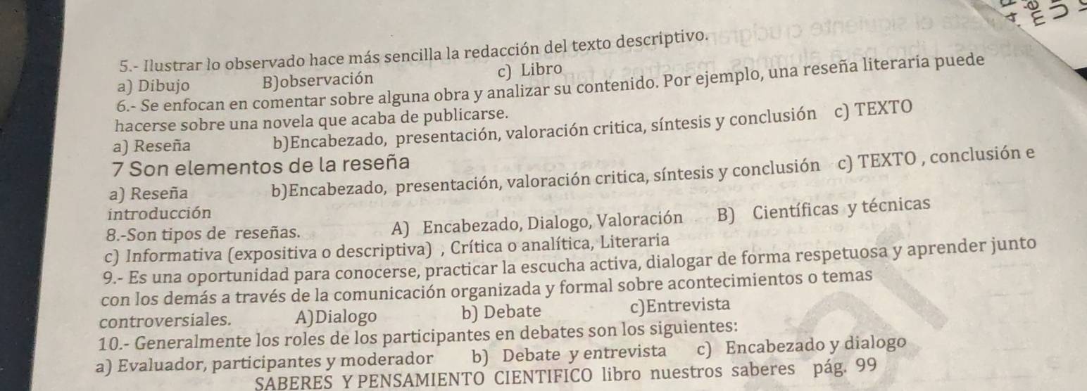 5 う
5.- Ilustrar lo observado hace más sencilla la redacción del texto descriptivo.
a) Dibujo B)observación c) Libro
6.- Se enfocan en comentar sobre alguna obra y analizar su contenido. Por ejemplo, una reseña literaría puede
hacerse sobre una novela que acaba de publicarse.
a) Reseña b)Encabezado, presentación, valoración critica, síntesis y conclusión c) TEXTO
7 Son elementos de la reseña
a) Reseña b)Encabezado, presentación, valoración critica, síntesis y conclusión c) TEXTO , conclusión e
introducción
8.-Son tipos de reseñas. A) Encabezado, Dialogo, Valoración B) Científicas y técnicas
c) Informativa (expositiva o descriptiva) , Crítica o analítica, Literaria
9.- Es una oportunidad para conocerse, practicar la escucha activa, dialogar de forma respetuosa y aprender junto
con los demás a través de la comunicación organizada y formal sobre acontecimientos o temas
controversiales. A)Dialogo b) Debate c)Entrevista
10.- Generalmente los roles de los participantes en debates son los siguientes:
a) Evaluador, participantes y moderador b) Debate y entrevista c) Encabezado y dialogo
SABERES Y PENSAMIENTO CIENTIFICO libro nuestros saberes pág. 99