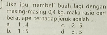 Jika ibu membeli buah lagi dengan
masing-masing 0,4 kg, maka rasio dari
berat apel terhadap jeruk adalah ....
a. 1:4 C. 2:5
b. 1:5 d. 3:5