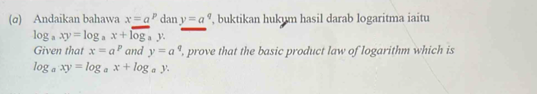 (σ) Andaikan bahawa x=a^p dan y=a^q , buktikan hukum hasil darab logaritma iaitu
log _axy=log _ax+log _ay
Given that x=a^p and y=a^q , prove that the basic product law of logarithm which is
log _axy=log _ax+log _ay.