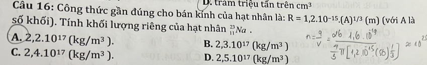 D. tram triệu tấn trên cm^3
Câu 16: Công thức gần đúng cho bán kính của hạt nhân là: R=1,2.10^(-15). (A)^1/3(m) (với A là
số khối). Tính khối lượng riêng của hạt nhân _(11)^(23)Na.
A. 2,2.10^(17)(kg/m^3).
B. 2,3.10^(17)(kg/m^3)
C. 2,4.10^(17)(kg/m^3).
D. 2,5.10^(17)(kg/m^3)