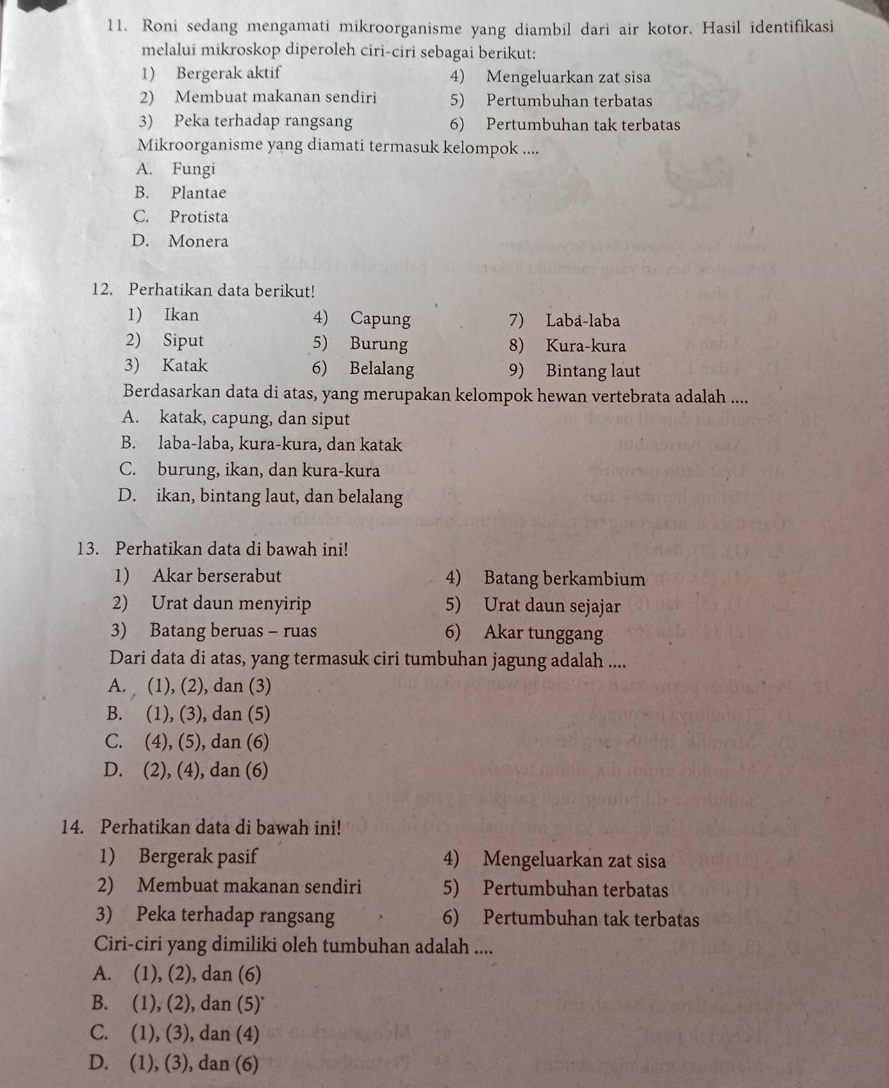 Roni sedang mengamati mikroorganisme yang diambil dari air kotor. Hasil identifikasi
melalui mikroskop diperoleh ciri-ciri sebagai berikut:
1) Bergerak aktif 4) Mengeluarkan zat sisa
2) Membuat makanan sendiri 5) Pertumbuhan terbatas
3) Peka terhadap rangsang 6) Pertumbuhan tak terbatas
Mikroorganisme yang diamati termasuk kelompok ....
A. Fungi
B. Plantae
C. Protista
D. Monera
12. Perhatikan data berikut!
1) Ikan 4) Capung 7) Laba-laba
2) Siput 5) Burung 8) Kura-kura
3) Katak 6) Belalang 9) Bintang laut
Berdasarkan data di atas, yang merupakan kelompok hewan vertebrata adalah ....
A. katak, capung, dan siput
B. laba-laba, kura-kura, dan katak
C. burung, ikan, dan kura-kura
D. ikan, bintang laut, dan belalang
13. Perhatikan data di bawah ini!
1) Akar berserabut 4) Batang berkambium
2) Urat daun menyirip 5) Urat daun sejajar
3) Batang beruas - ruas 6) Akar tunggang
Dari data di atas, yang termasuk ciri tumbuhan jagung adalah ....
A.  (1), (2), dan (3)
B. (1), (3), dan (5)
C. (4), (5), dan (6)
D. (2), (4), dan (6)
14. Perhatikan data di bawah ini!
1) Bergerak pasif 4) Mengeluarkan zat sisa
2) Membuat makanan sendiri 5) Pertumbuhan terbatas
3) Peka terhadap rangsang 6) Pertumbuhan tak terbatas
Ciri-ciri yang dimiliki oleh tumbuhan adalah ....
A. (1), (2), dan (6)
B. (1), (2), dan (5)
C. (1), (3), dan (4)
D. (1), (3), dan (6)