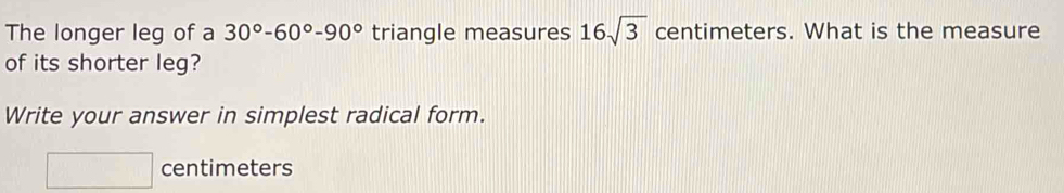 The longer leg of a 30°-60°-90° triangle measures 16sqrt(3) centimeters. What is the measure 
of its shorter leg? 
Write your answer in simplest radical form.
□ centimeters