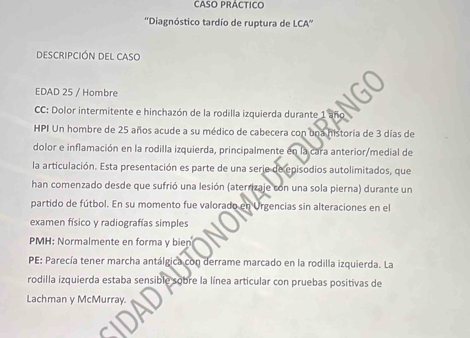 'Diagnóstico tardío de ruptura de LCA” 
DESCRIPCIÓN DEL CASO 
EDAD 25 / Hombre 
CC: Dolor intermitente e hinchazón de la rodilla izquierda durante 1 año 
HPI Un hombre de 25 años acude a su médico de cabecera con una historia de 3 días de 
dolor e inflamación en la rodilla izquierda, principalmente en la cara anterior/medial de 
la articulación. Esta presentación es parte de una serie de episodios autolimitados, que 
han comenzado desde que sufrió una lesión (aterrizaje con una sola pierna) durante un 
partido de fútbol. En su momento fue valorado en Urgencias sin alteraciones en el 
examen físico y radiografías simples 
PMH: Normalmente en forma y bien 
PE: Parecía tener marcha antálgica con derrame marcado en la rodilla izquierda. La 
rodilla izquierda estaba sensible sobre la línea articular con pruebas positivas de 
Lachman y McMurray.