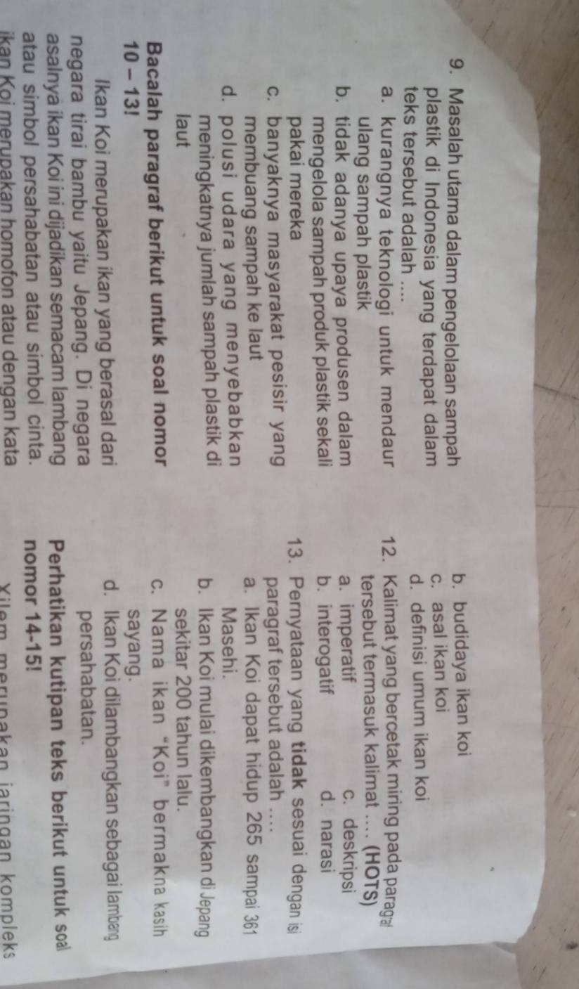 Masalah utama dalam pengelolaan sampah b. budidaya ikan koi
plastik di Indonesia yang terdapat dalam c. asal ikan koi
teks tersebut adalah .... d. definisi umum ikan koi
a. kurangnya teknologi untuk mendaur 12. Kalimat yang bercetak miring pada parag 
ulang sampah plastik tersebut termasuk kalimat .... (HOTS)
b. tidak adanya upaya produsen dalam a. imperatif
c. deskripsi
mengelola sampah produk plastik sekali b. interogatif
d. narasi
pakai mereka 13. Pernyataan yang tidak sesuai dengan isi
c. banyaknya masyarakat pesisir yang
paragraf tersebut adalah ..
membuang sampah ke laut a. Ikan Koi dapat hidup 265 sampai 361
d. polusi udara yang menyebabkan Masehi.
meningkatnya jumlah sampah plastik di b. Ikan Koi mulai dikembangkan di Jepang
laut sekitar 200 tahun lalu.
Bacalah paragraf berikut untuk soal nomor c. Nama ikan “Koi” bermakna kasih
10 - 13! sayang.
Ikan Koi merupakan ikan yang berasal dari d. Ikan Koi dilambangkan sebagai lambang
negara tirai bambu yaitu Jepang. Di negara persahabatan.
asalnya ikan Koi ini dijadikan semacam lambang Perhatikan kutipan teks berikut untuk soa
atau simbol persahabatan atau simbol cinta. nomor 14-15!
ikan Koi merupakan homofon atau dengan kata Xilem merupakan jaringan kompleks