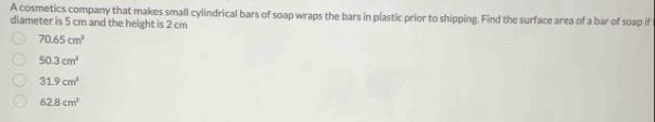 A cosmetics company that makes small cylindrical bars of soap wraps the bars in plastic prior to shipping. Find the surface area of a bar of soap if
diameter is 5 cm and the height is 2 cm
70.65cm^3
50.3cm^2
31.9cm^2
62.8cm^3