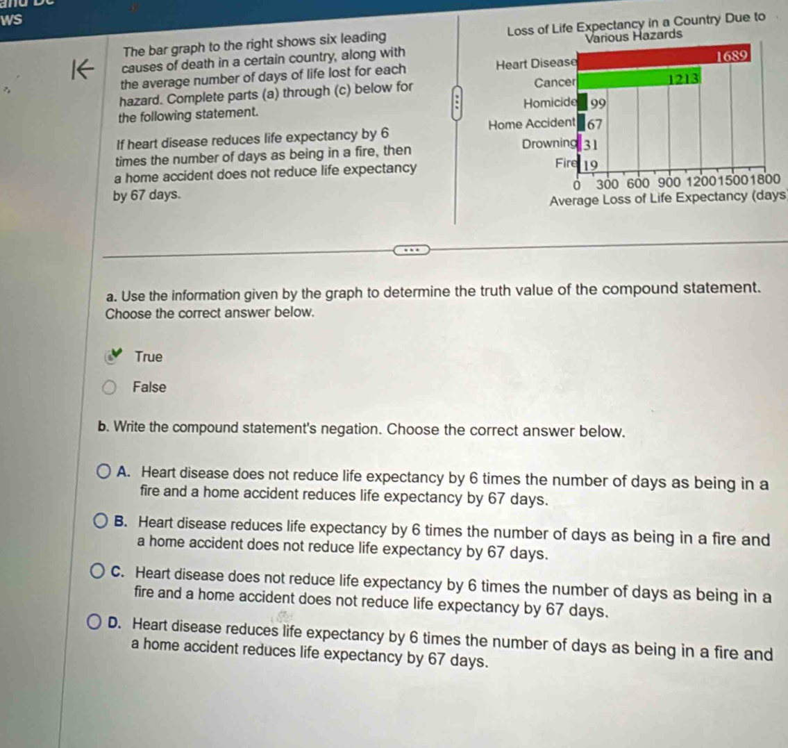 and
ws
The bar graph to the right shows six leading Loss of Life Expectancy in a Country Due to
causes of death in a certain country, along with
the average number of days of life lost for each 
hazard. Complete parts (a) through (c) below for
the following statement. 
If heart disease reduces life expectancy by 6
times the number of days as being in a fire, then 
a home accident does not reduce life expectancy
by 67 days. 0
Average Loss of Life Expectancy (days
a. Use the information given by the graph to determine the truth value of the compound statement.
Choose the correct answer below.
True
False
b. Write the compound statement's negation. Choose the correct answer below.
A. Heart disease does not reduce life expectancy by 6 times the number of days as being in a
fire and a home accident reduces life expectancy by 67 days.
B. Heart disease reduces life expectancy by 6 times the number of days as being in a fire and
a home accident does not reduce life expectancy by 67 days.
C. Heart disease does not reduce life expectancy by 6 times the number of days as being in a
fire and a home accident does not reduce life expectancy by 67 days.
D. Heart disease reduces life expectancy by 6 times the number of days as being in a fire and
a home accident reduces life expectancy by 67 days.