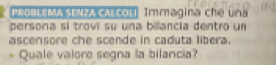 PRDULEMA SENZA CALcoli Immagina che una 
persona si trovi su una billancia dentro un 
ascensore che scende in caduta libera. 
* Quale valore segna la bilancia?