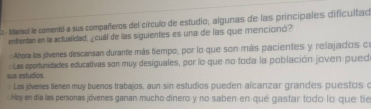 2- Marisol le comentó a sus compañeros del círculo de estudio, algunas de las principales dificultad
enfrentan en la actualidad, ¿cuál de las siguientes es una de las que mencionó?
Ahora los jóvenes descansan durante más tiempo, por lo que son más pacientes y relajados co
Las oportunidades educativas son muy desiguales, por lo que no toda la población joven pued
sus estudios.
Los jóvenes tienen muy buenos trabajos, aun sin estudios pueden alcanzar grandes puestos o
Hoy en día las personas jóvenes ganan mucho dinero y no saben en qué gastar todo lo que tie