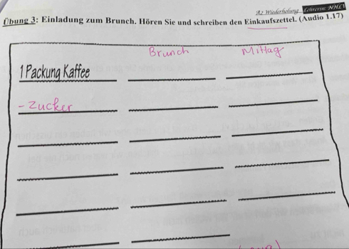 Az Wiederhölung Colperane NHL 
Übung 3: Einladung zum Brunch. Hören Sie und schreiben den Einkaufszettel. (Audio 1.17) 
1 Packung Kaffee__ 
_ 
_ 
_ 
_ 
_ 
_ 
_ 
_ 
_ 
_ 
_ 
_ 
_ 
_ 
_