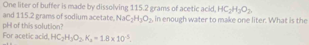 One liter of buffer is made by dissolving 115.2 grams of acetic acid, HC_2H_3O_2, 
and 115.2 grams of sodium acetate, NaC_2H_3O_2 , in enough water to make one liter. What is the 
pH of this solution? 
For acetic acid, HC_2H_3O_2, K_a=1.8* 10^(-5).