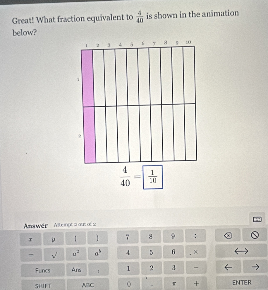 Great! What fraction equivalent to  4/40  is shown in the animation 
below?
 4/40 = frac 1
P 
Answer Attempt 2 out of 2 
x Y ( ) 7 8 9 ÷ a 
= √ a^2 a^b 4 5 6 × 
/ 
Funcs Ans 1 2 3 
SHIFT ABC 0 π + ENTER