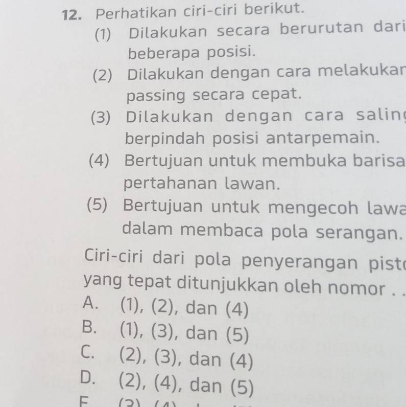 Perhatikan ciri-ciri berikut.
(1) Dilakukan secara berurutan dari
beberapa posisi.
(2) Dilakukan dengan cara melakukar
passing secara cepat.
(3) Dilakukan dengan cara salin
berpindah posisi antarpemain.
(4) Bertujuan untuk membuka barisa
pertahanan lawan.
(5) Bertujuan untuk mengecoh lawa
dalam membaca pola serangan.
Ciri-ciri dari pola penyerangan pist
yang tepat ditunjukkan oleh nomor .
A. (1), (2), dan (4)
B. (1 1 (3) , dan (5) a 
-
C. (2),(3) , dan (4)
D. (2),(4) , dan (5)
F (2)