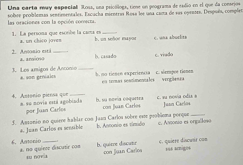 Una carta muy especial Rosa, una psicóloga, tiene un programa de radio en el que da consejos
sobre problemas sentimentales. Escucha mientras Rosa lee una carta de sus oyentes. Después, complet
las oraciones con la opción correcta.
1. La persona que escribe la carta es _-.
a. un chico joven b. un señor mayor c. una abuelita
2. Antonio está_
a. ansioso b. casado c. viudo
3. Los amigos de Antonio_
a. son geniales b. no tienen experiencıa c. siempre tienen
en temas sentimentales vergüenza
4. Antonio piensa que_
a. su novia está agobiada b. su novia coquetea c. su novia odia a
por Juan Carlos con Juan Carlos Juan Carlos
5. Antonio no quiere hablar con Juan Carlos sobre este problema porque _.
a. Juan Carlos es sensible b. Antonio es tímido c. Antonio es orgulloso
6. Antonio_ .
a. no quiere discutir con b. quiere discutir c. quiere discutir con
su novia con Juan Carlos sus amigos