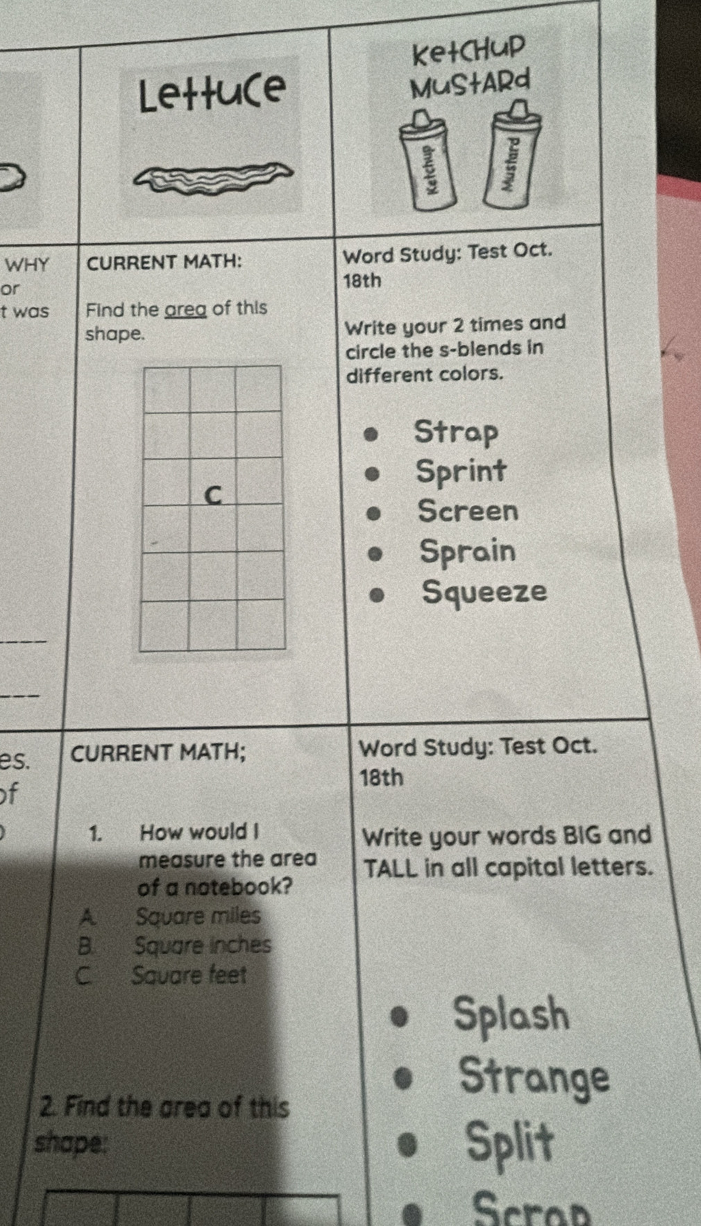 ketCHup 
Lettu(e 
MuStARd 
6 
WHY CURRENT MATH: Word Study: Test Oct. 
or 
18th 
t was Find the areg of this 
shape. Write your 2 times and 
circle the s-blends in 
different colors. 
Strap 
Sprint 
Screen 
Sprain 
Squeeze 
es. CURRENT MATH; Word Study: Test Oct. 
18th 
f 
1. How would I 
Write your words BIG and 
measure the area TALL in all capital letters. 
of a notebook? 
A Square miles
B. Square inches
C. Sauare feet 
Splash 
2. Find the area of this 
Strange 
shape: Split 
Scrap