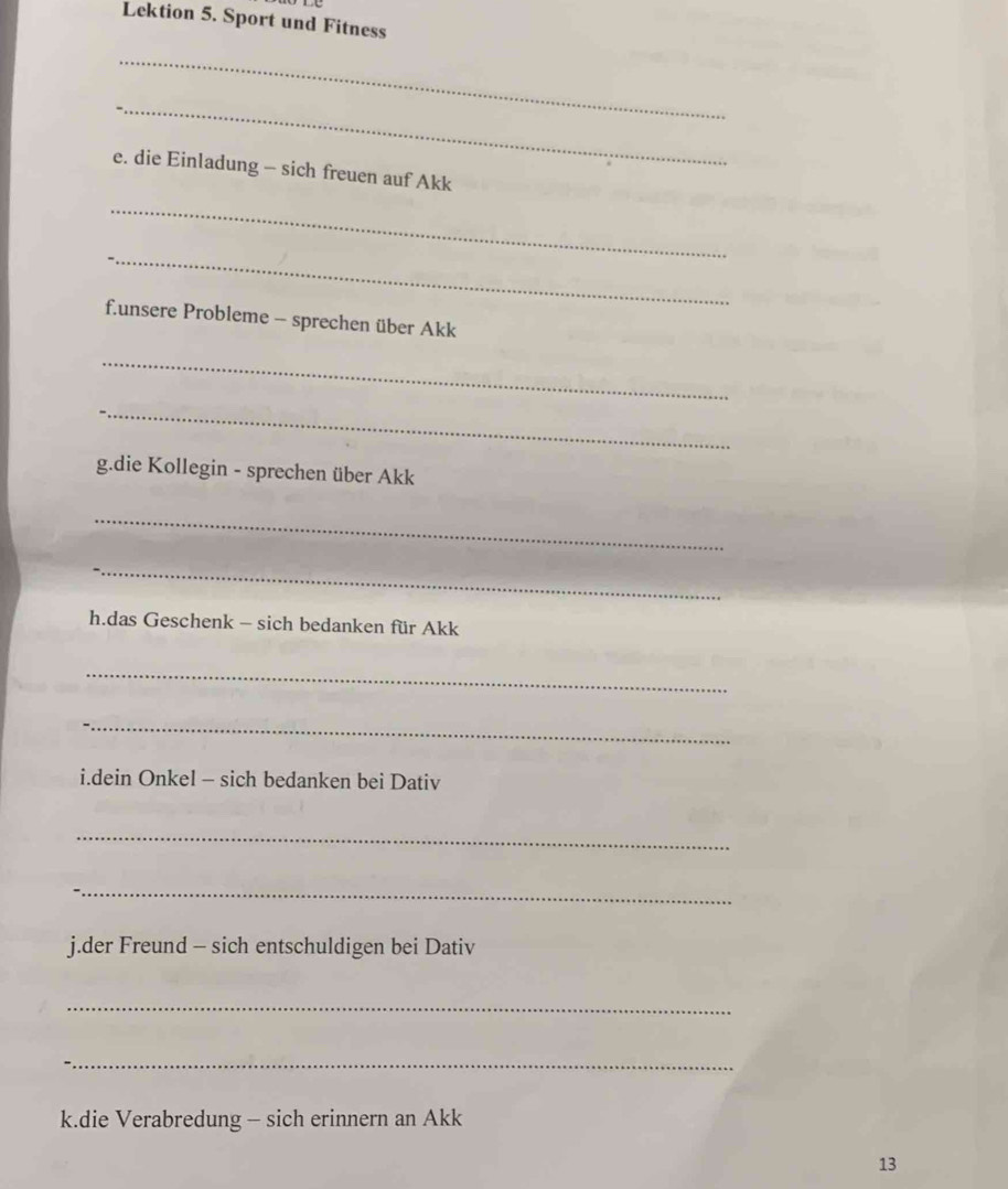 Lektion 5. Sport und Fitness 
_ 
_ 
e. die Einladung - sich freuen auf Akk 
_ 
_ 
f.unsere Probleme - sprechen über Akk 
_ 
_ 
g.die Kollegin - sprechen über Akk 
_ 
_ 
h.das Geschenk - sich bedanken für Akk 
_ 
_ 
i.dein Onkel - sich bedanken bei Dativ 
_ 
_ 
j.der Freund - sich entschuldigen bei Dativ 
_ 
_ 
k.die Verabredung - sich erinnern an Akk 
13