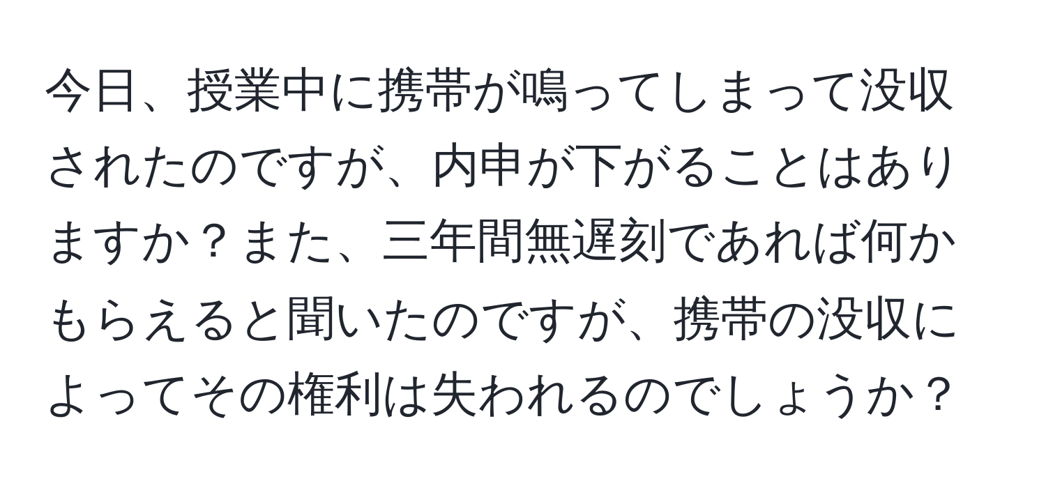 今日、授業中に携帯が鳴ってしまって没収されたのですが、内申が下がることはありますか？また、三年間無遅刻であれば何かもらえると聞いたのですが、携帯の没収によってその権利は失われるのでしょうか？