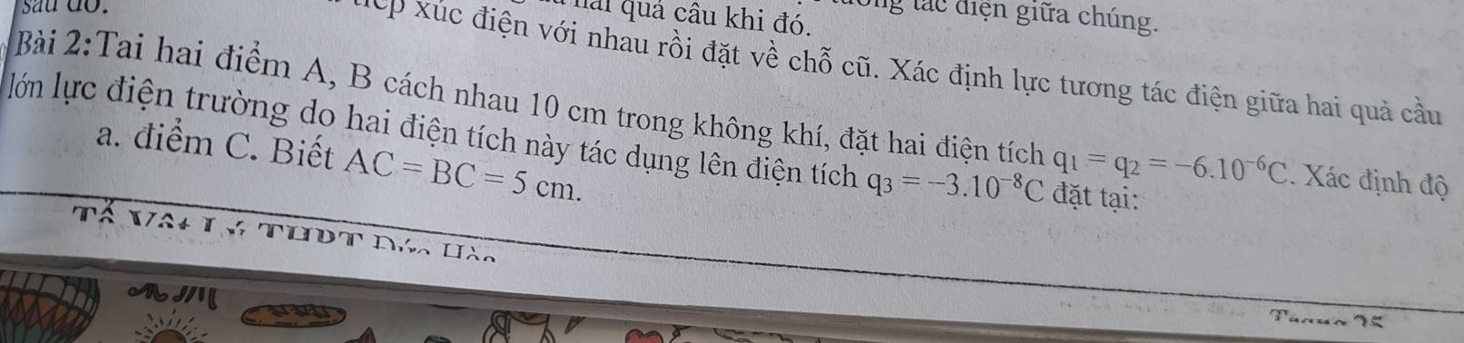 sau do. 
long tác điện giữa chúng. 
Thải quả câu khi đó. 
xếp xúc điện với nhau rồi đặt về chỗ cũ. Xác định lực tương tác điện giữa hai quả cầu 
Bài 2:Tai hai điểm A, B cách nhau 10 cm trong không khí, đặt hai điện tích q_1=q_2=-6.10^(-6)C. Xác định độ 
lớn lực điện trường do hai điện tích này tác dụng lên điện tích q_3=-3.10^(-8)C đặt tại: 
a. điểm C. Biết AC=BC=5cm. 
an 
2 / 2 1 75