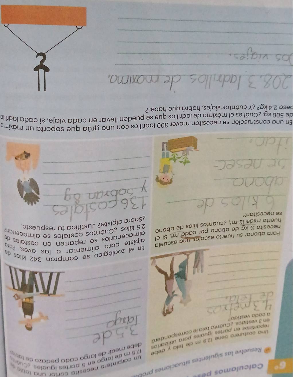 Calculamos pe 
Un car intero e cesita cartar ta la 
Resu e e i iet it o 
Una costurera tíene 12.9 m de tela y debé 17.5 m de largo en 5 partes iguales. ¿Cuóe 
repartirios en partes iguales para utilizarlos debe medir de largo cada pedaz o d ta i 
_ 
en 3 vestidos ¿Cuanta tela le corresponderó__ 
a cada vestido? 
_ 
_ 
_ 
_ 
_ 
_ 
_ 
_ 
_ 
_ 
_ 
En el zoológico se compran 342 kilos de 
Para abonar su huerto escolar, una escuela 
necesita ½ kg de abono por cada m^2 Si el alpiste para alimentar a las aves. Para 
almaceñarlos se reparten en costales de 
huerto mide 12m^2 y ecuántos kilos de abono 2.5 kilos. ¿Cuántos costales se almacenan? 
se necesitan? ¿Sobra alpiste? Justifica tu respuesta. 
_ 
_ 
_ 
_ 
_ 
_ 
_ 
_ 
_ 
En una construcción se necesitan mover 300 ladrillos con una grúa que soporta un máximo 
de 500 kg. ¿Cuál es el máximo de ladrillos que se pueden llevar en cada viaje, sí cada ladrillo 
besa 2.4 kg? ¿Y cuántos viajes, habrá que hacer? 
_ 
_ 
_ 
_ 
_ 
_